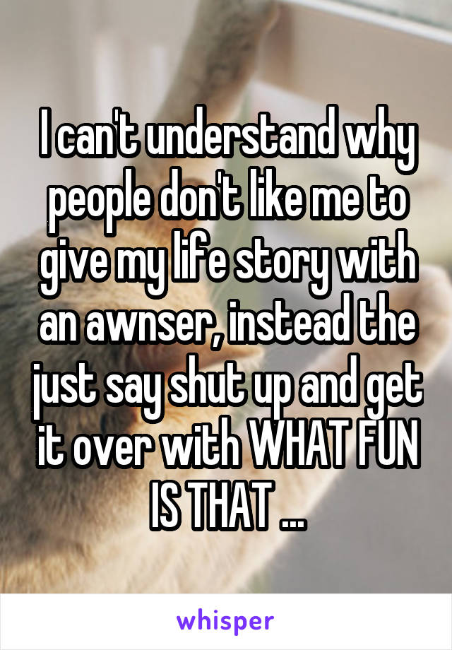 I can't understand why people don't like me to give my life story with an awnser, instead the just say shut up and get it over with WHAT FUN IS THAT ...