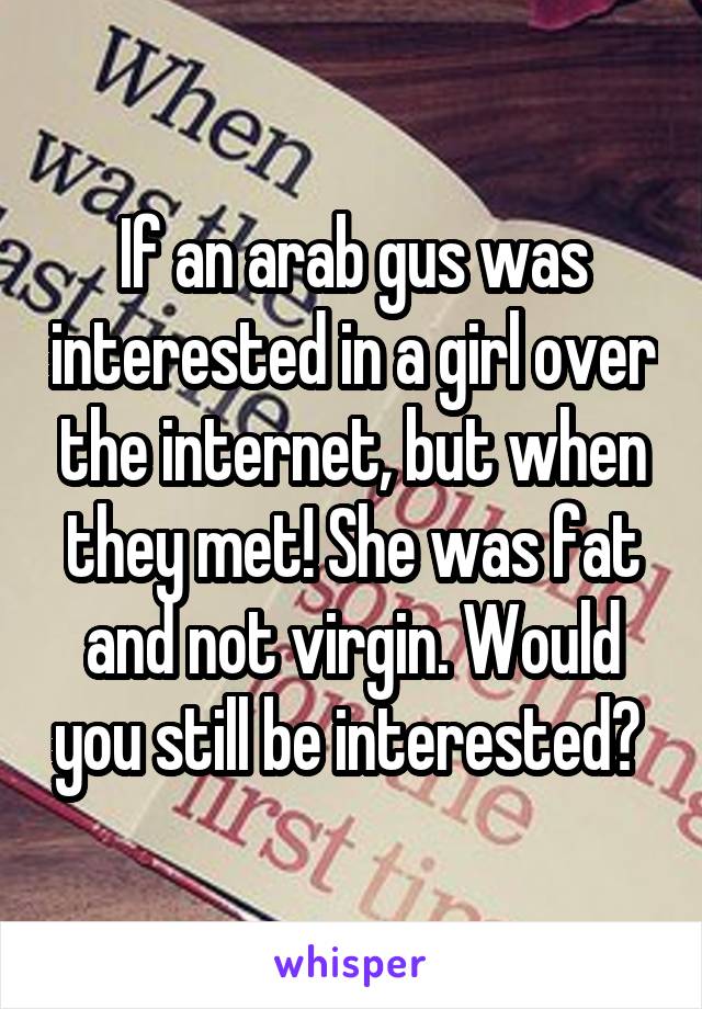 If an arab gus was interested in a girl over the internet, but when they met! She was fat and not virgin. Would you still be interested? 