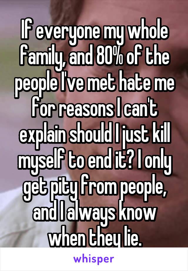If everyone my whole family, and 80% of the people I've met hate me for reasons I can't explain should I just kill myself to end it? I only get pity from people, and I always know when they lie.