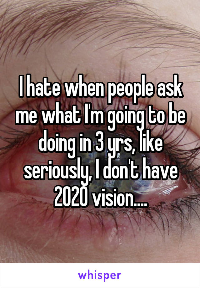I hate when people ask me what I'm going to be doing in 3 yrs, like seriously, I don't have 2020 vision....