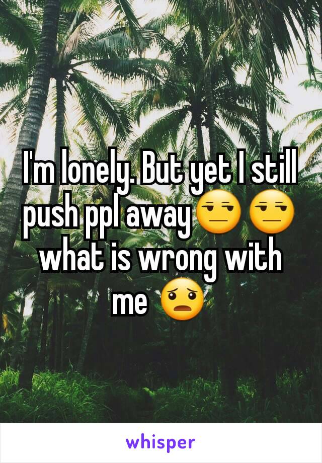 I'm lonely. But yet I still push ppl away😒😒 what is wrong with me 😦