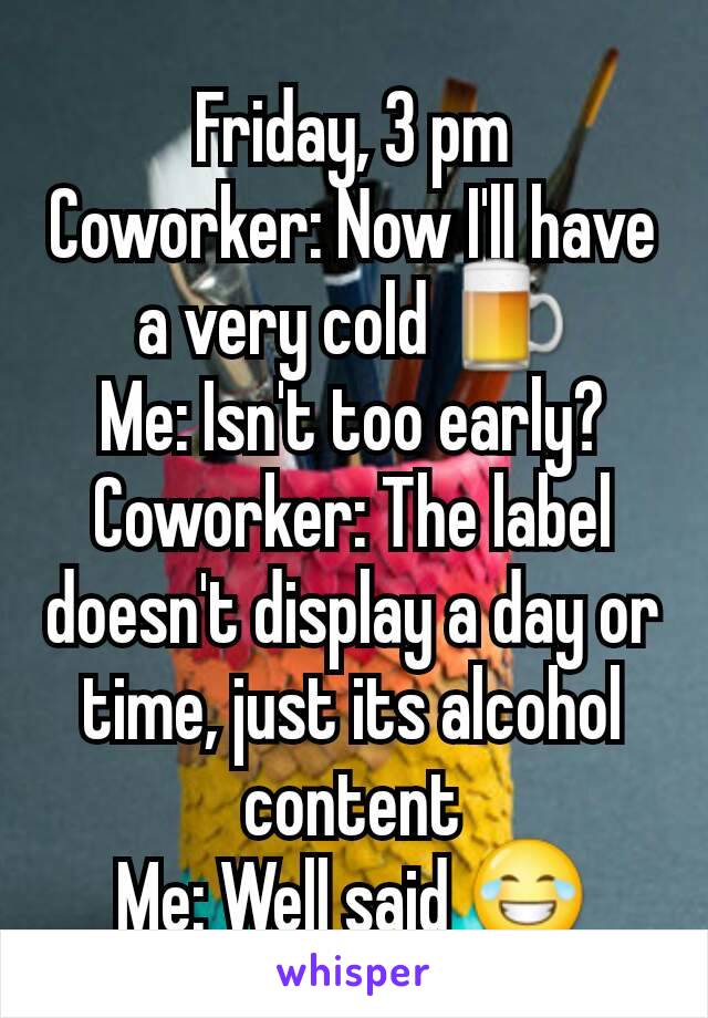 Friday, 3 pm
Coworker: Now I'll have a very cold 🍺
Me: Isn't too early?
Coworker: The label doesn't display a day or time, just its alcohol content
Me: Well said 😂