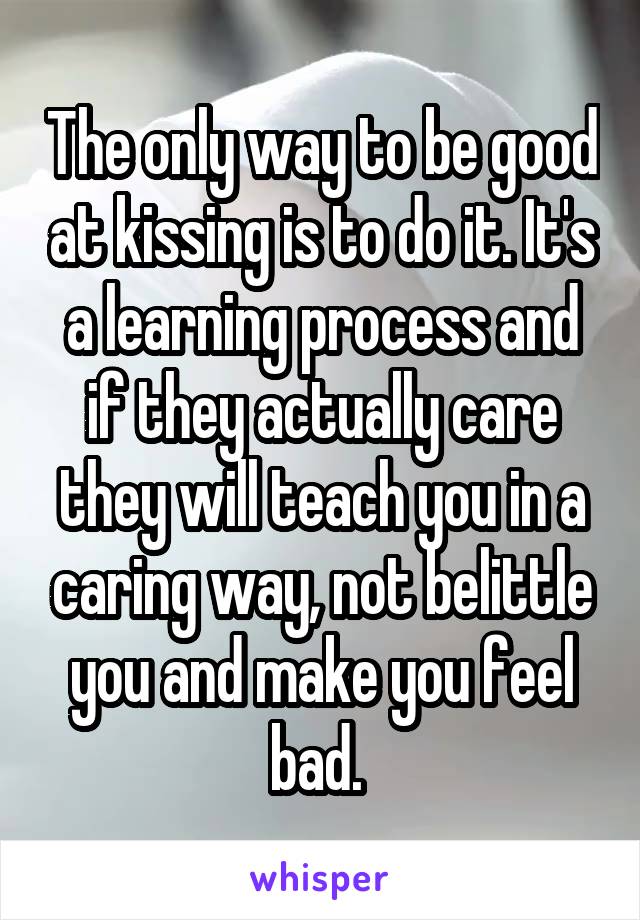 The only way to be good at kissing is to do it. It's a learning process and if they actually care they will teach you in a caring way, not belittle you and make you feel bad. 