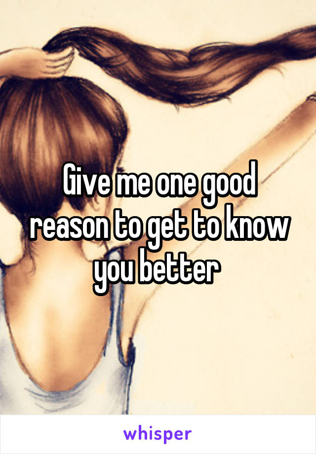 Give me one good reason to get to know you better 