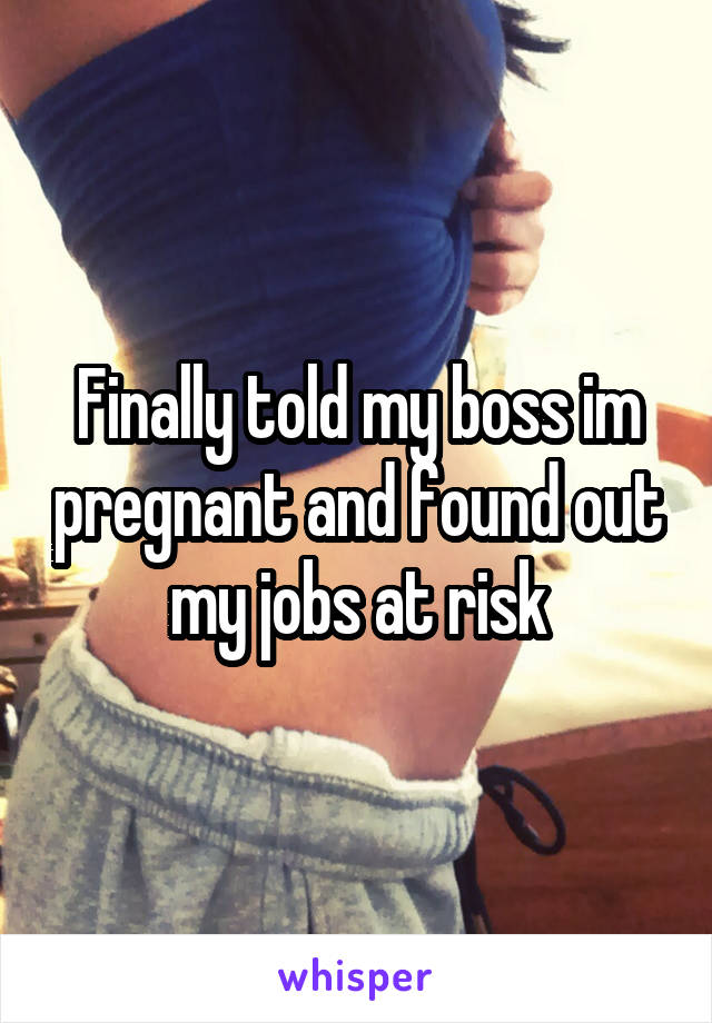 Finally told my boss im pregnant and found out my jobs at risk