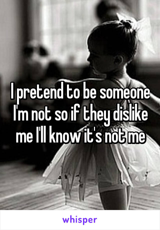 I pretend to be someone I'm not so if they dislike me I'll know it's not me