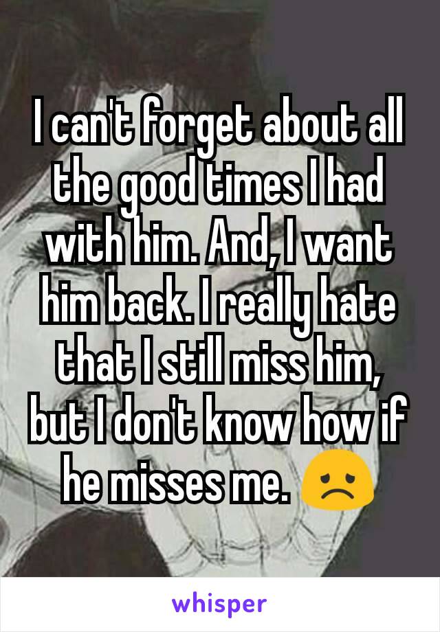 I can't forget about all the good times I had with him. And, I want him back. I really hate that I still miss him, but I don't know how if he misses me. 😞