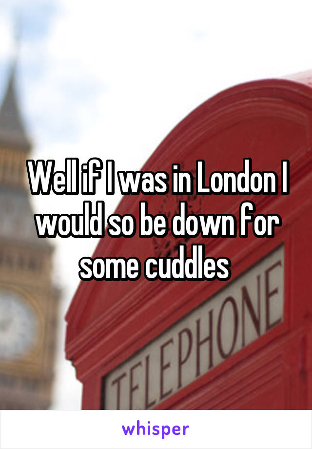 Well if I was in London I would so be down for some cuddles 