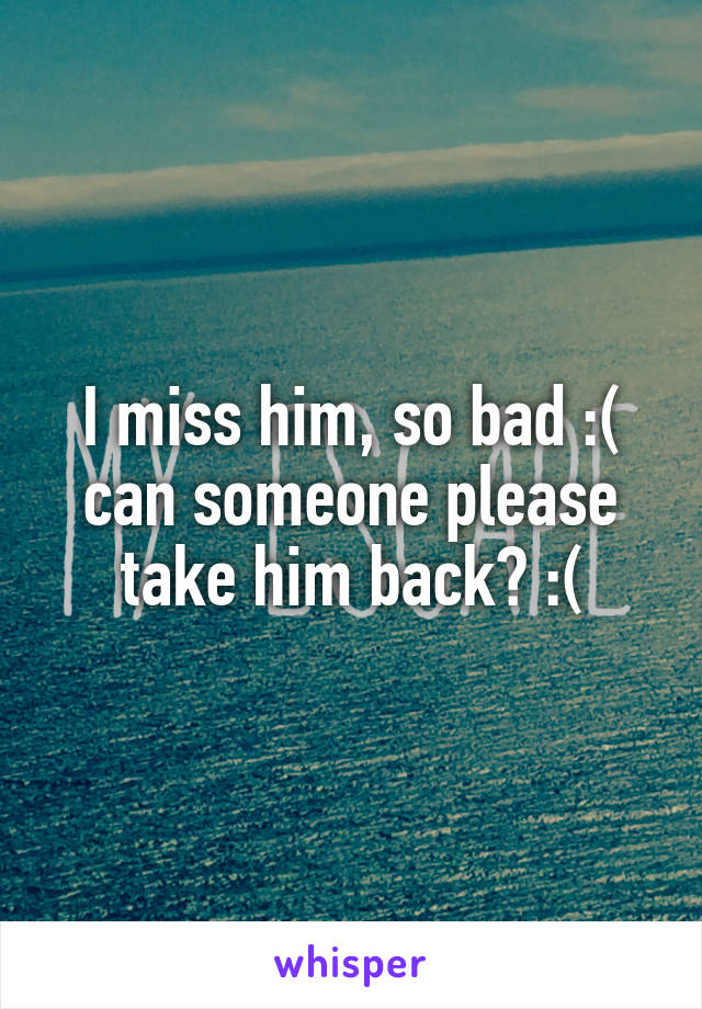 I miss him, so bad :( can someone please take him back? :(