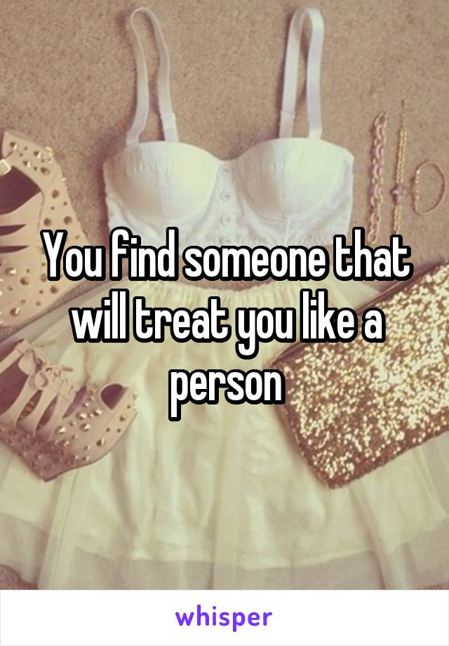 You find someone that will treat you like a person