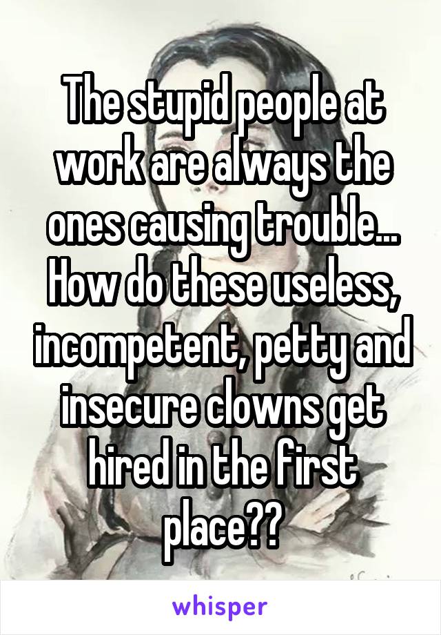 The stupid people at work are always the ones causing trouble... How do these useless, incompetent, petty and insecure clowns get hired in the first place??