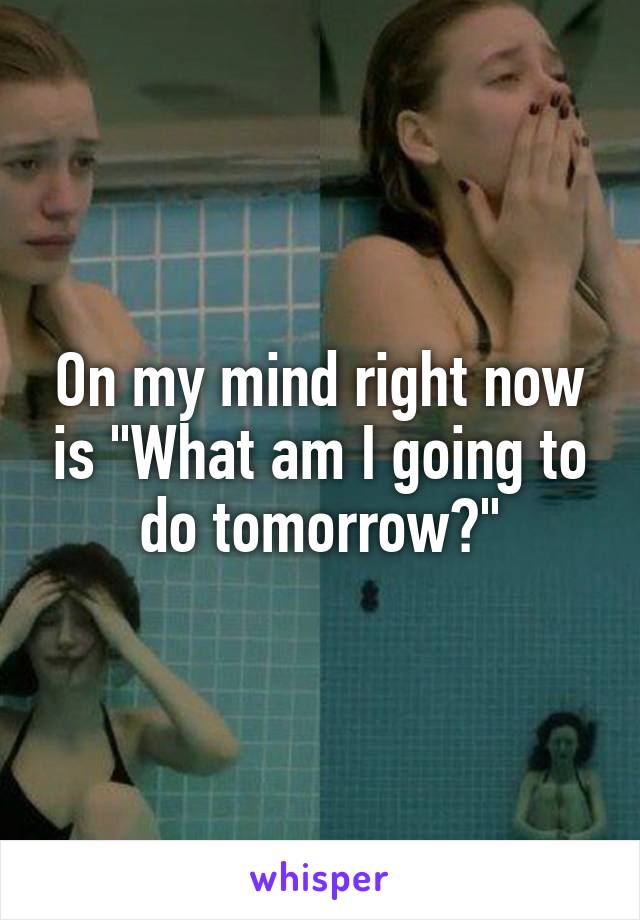 On my mind right now is "What am I going to do tomorrow?"