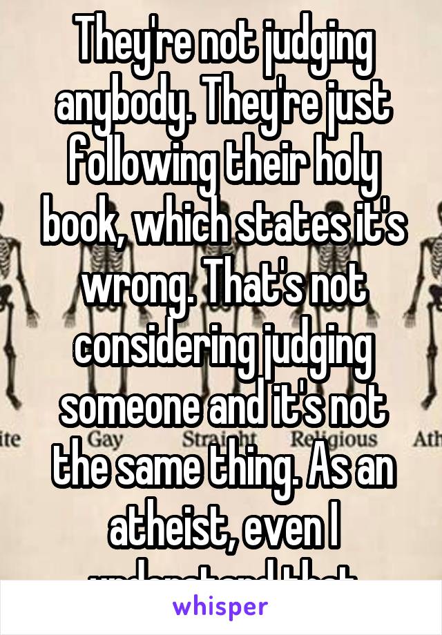 They're not judging anybody. They're just following their holy book, which states it's wrong. That's not considering judging someone and it's not the same thing. As an atheist, even I understand that