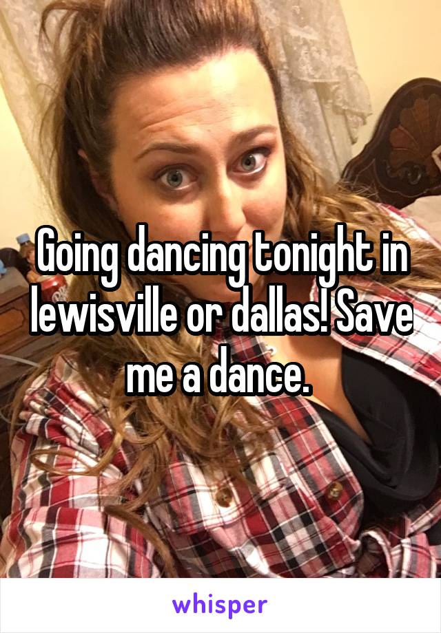 Going dancing tonight in lewisville or dallas! Save me a dance. 