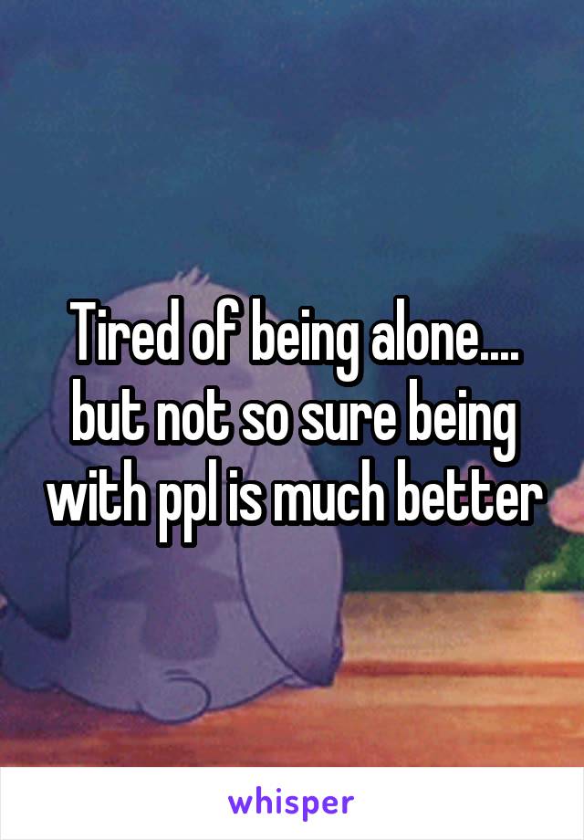 Tired of being alone.... but not so sure being with ppl is much better