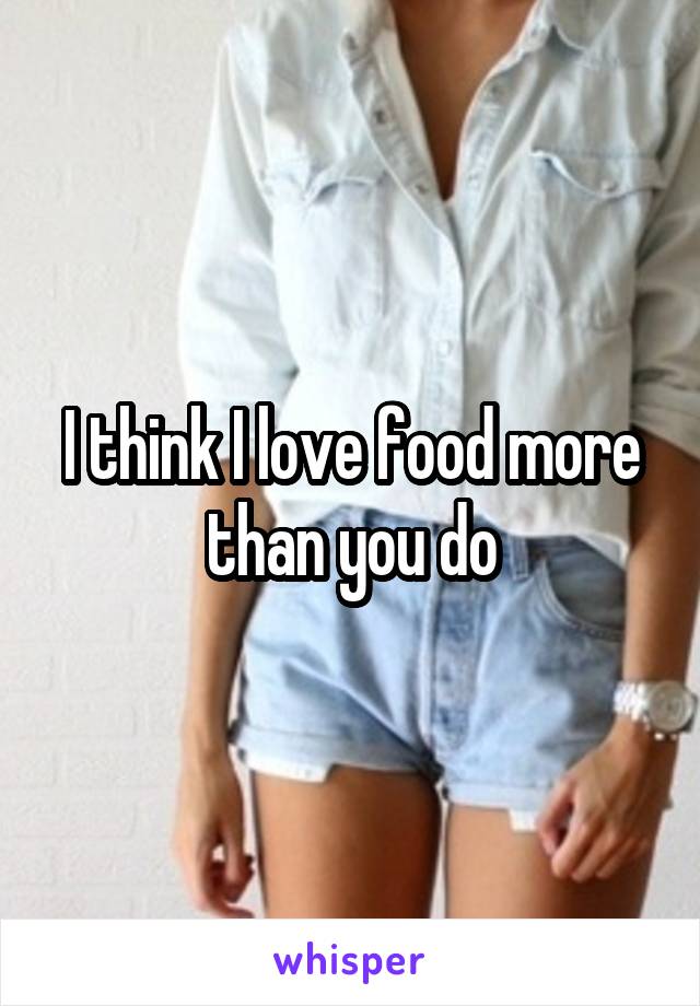 I think I love food more than you do
