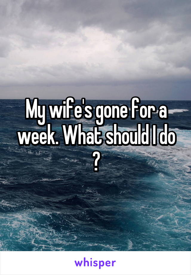 My wife's gone for a week. What should I do ?