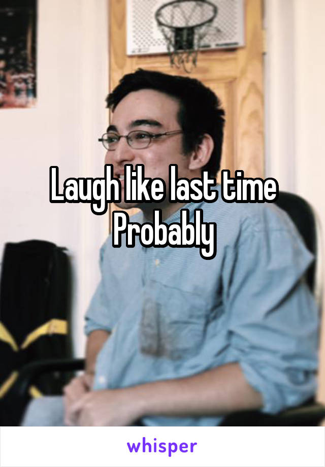 Laugh like last time Probably
