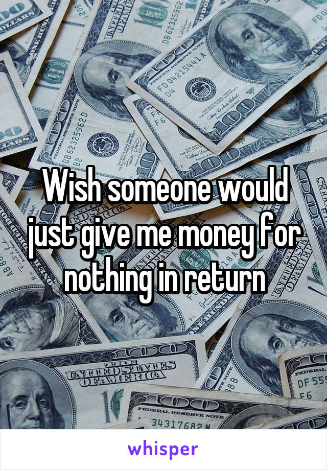 Wish someone would just give me money for nothing in return