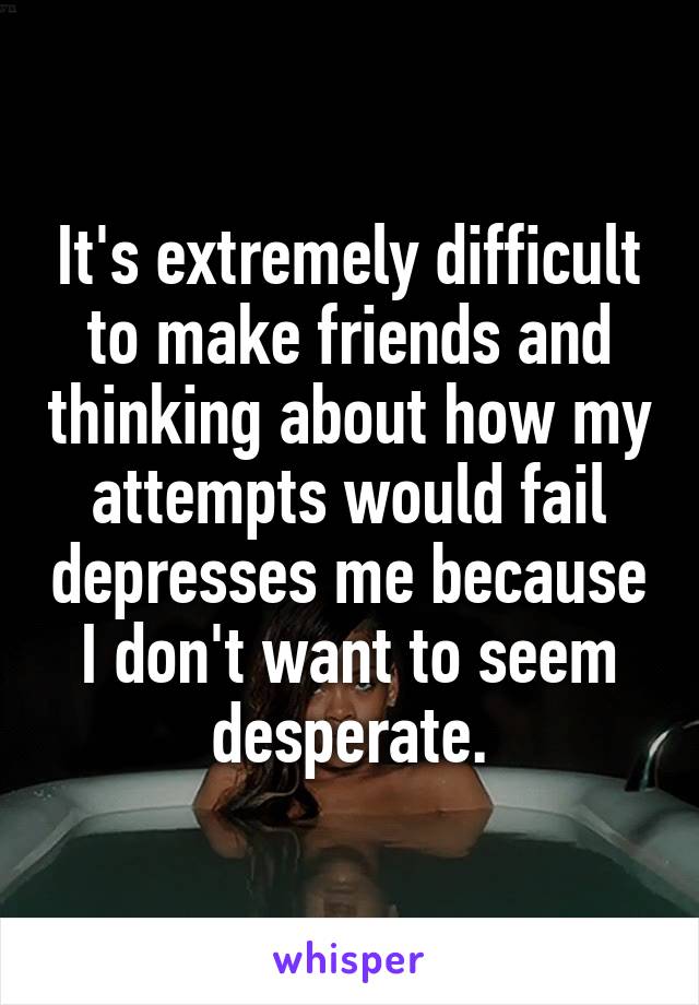 It's extremely difficult to make friends and thinking about how my attempts would fail depresses me because I don't want to seem desperate.