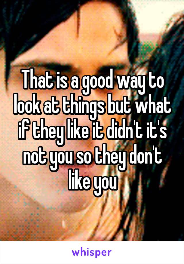 That is a good way to look at things but what if they like it didn't it's not you so they don't like you