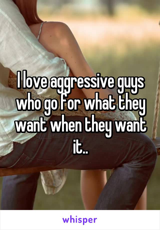 I love aggressive guys who go for what they want when they want it..