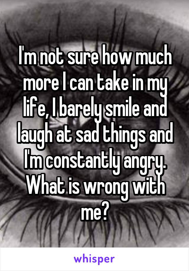 I'm not sure how much more I can take in my life, I barely smile and laugh at sad things and I'm constantly angry. What is wrong with me?