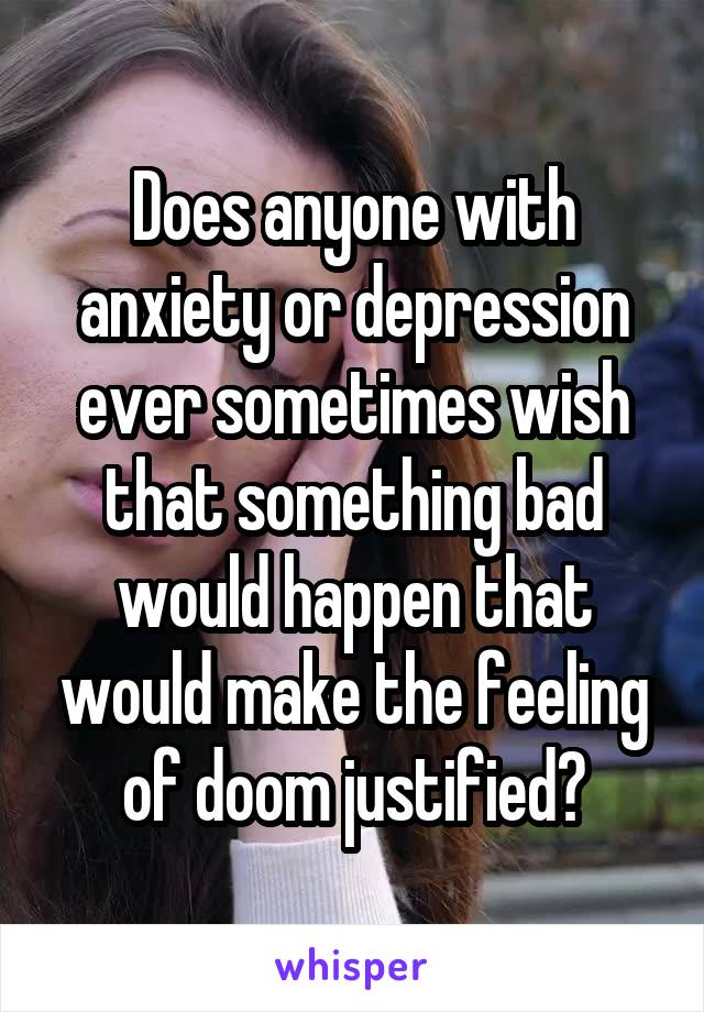 Does anyone with anxiety or depression ever sometimes wish that something bad would happen that would make the feeling of doom justified?