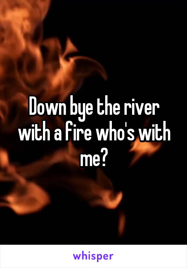 Down bye the river with a fire who's with me?