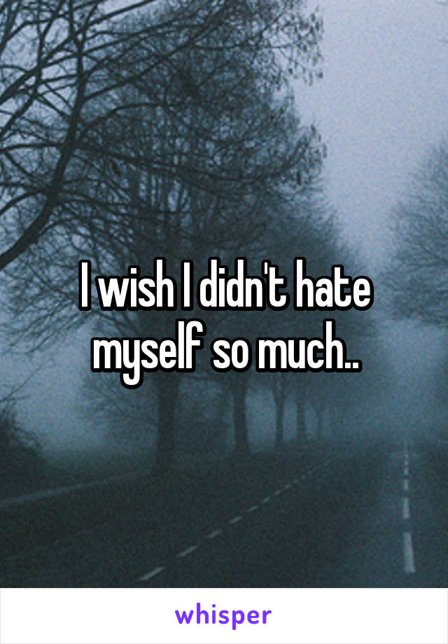 I wish I didn't hate myself so much..