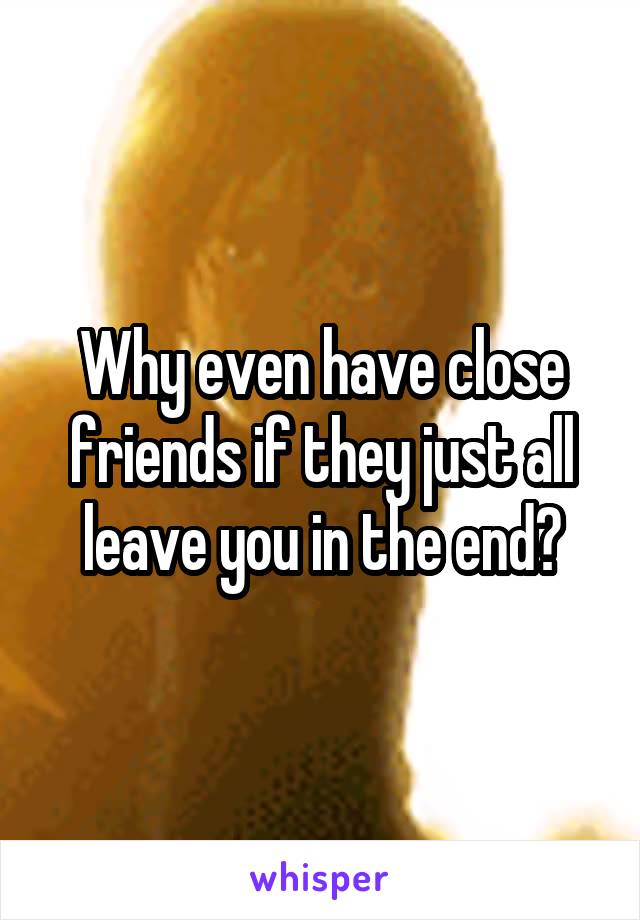 Why even have close friends if they just all leave you in the end?