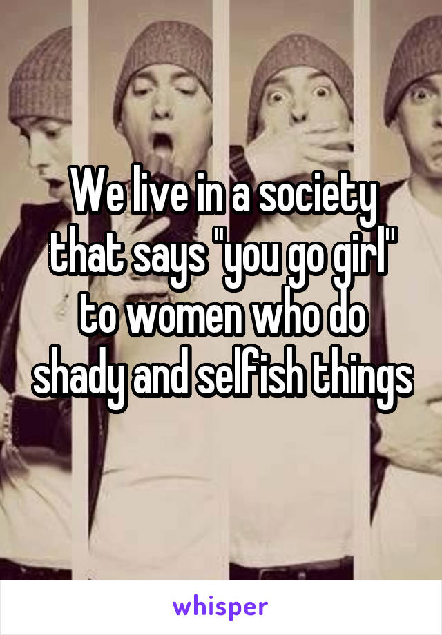 We live in a society that says "you go girl" to women who do shady and selfish things 