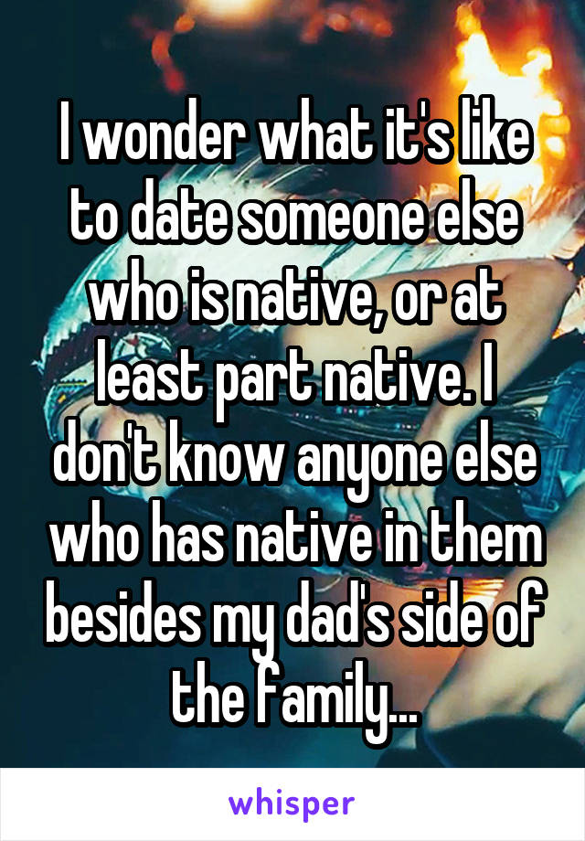 I wonder what it's like to date someone else who is native, or at least part native. I don't know anyone else who has native in them besides my dad's side of the family...