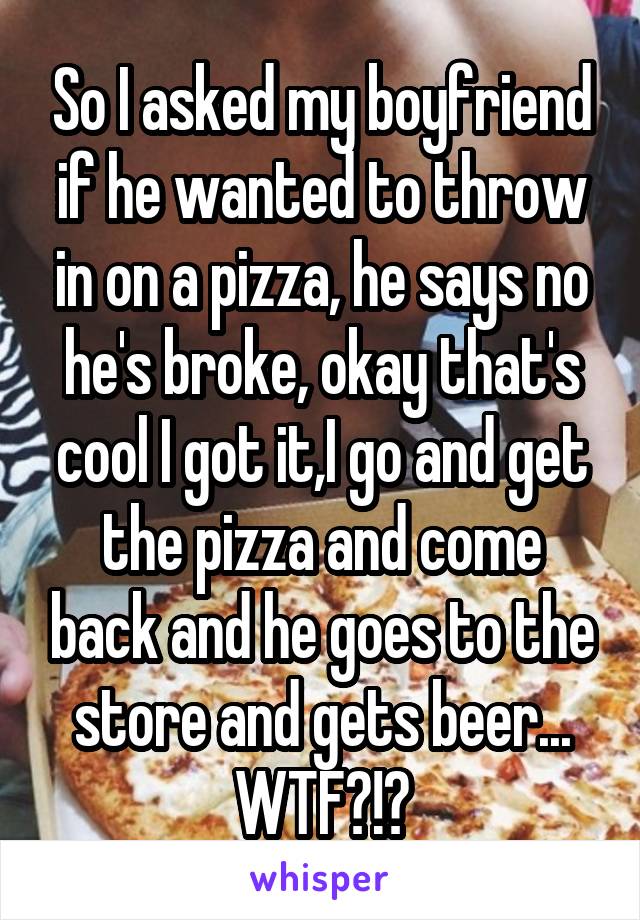 So I asked my boyfriend if he wanted to throw in on a pizza, he says no he's broke, okay that's cool I got it,I go and get the pizza and come back and he goes to the store and gets beer... WTF?!?
