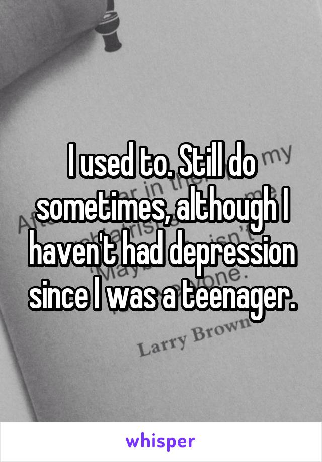 I used to. Still do sometimes, although I haven't had depression since I was a teenager.