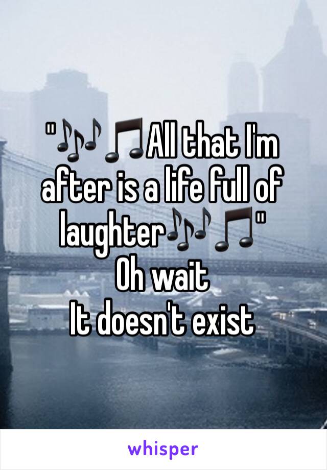 "🎶🎵All that I'm after is a life full of laughter🎶🎵"
Oh wait
It doesn't exist 