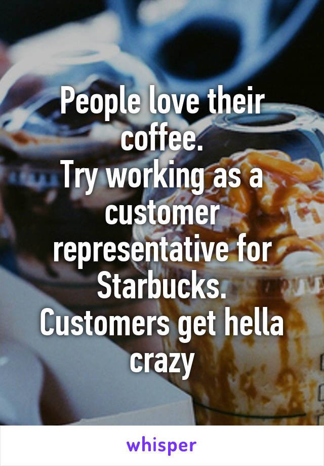 People love their coffee.
Try working as a customer representative for Starbucks.
Customers get hella crazy