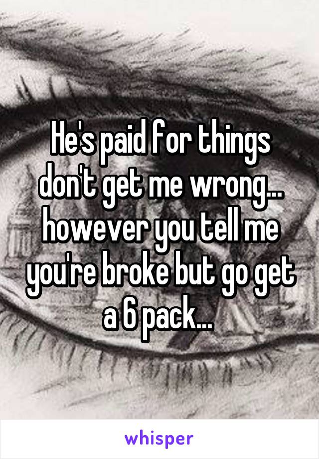 He's paid for things don't get me wrong... however you tell me you're broke but go get a 6 pack... 