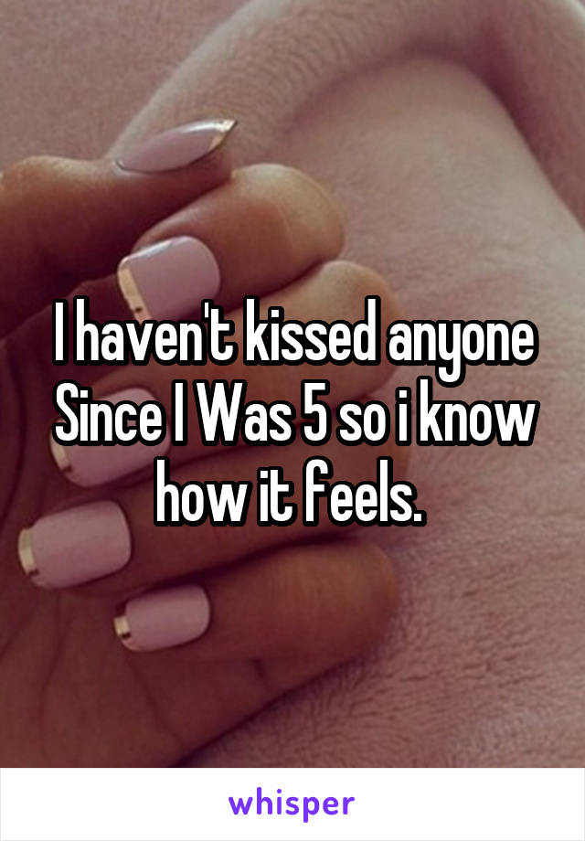 I haven't kissed anyone Since I Was 5 so i know how it feels. 