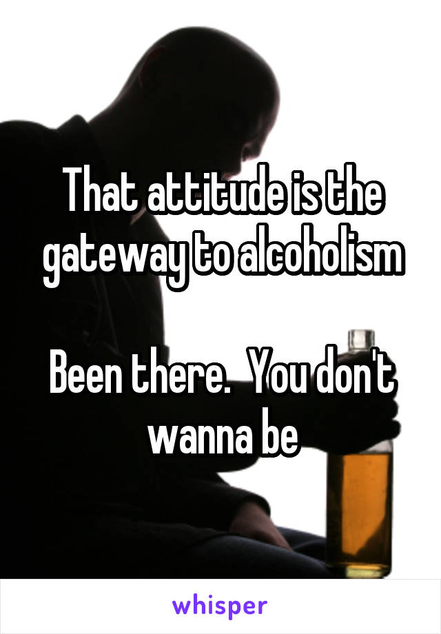 That attitude is the gateway to alcoholism

Been there.  You don't wanna be
