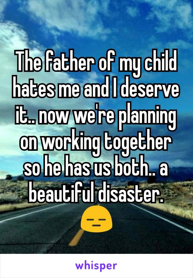 The father of my child hates me and I deserve it.. now we're planning on working together so he has us both.. a beautiful disaster. 😑
