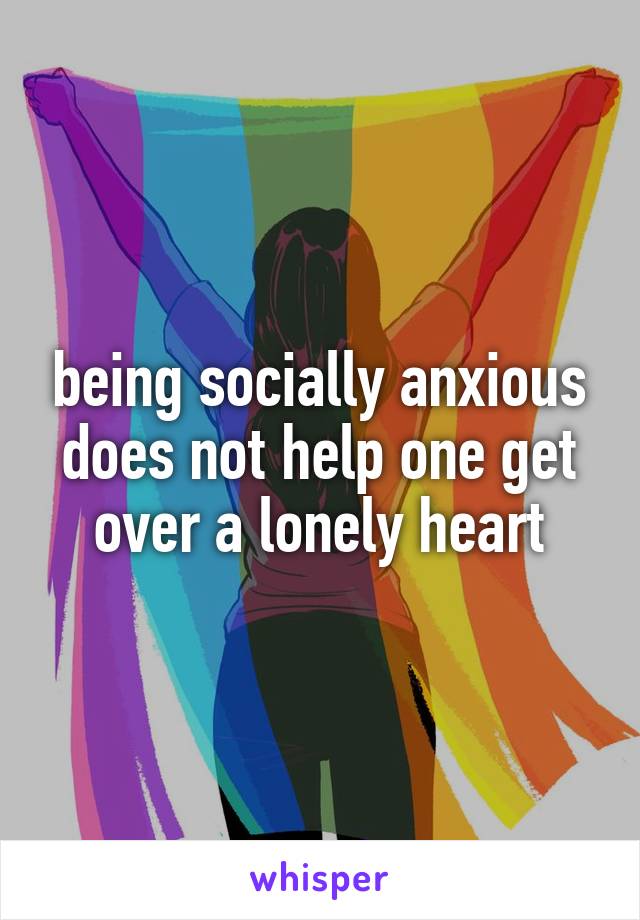 being socially anxious does not help one get over a lonely heart