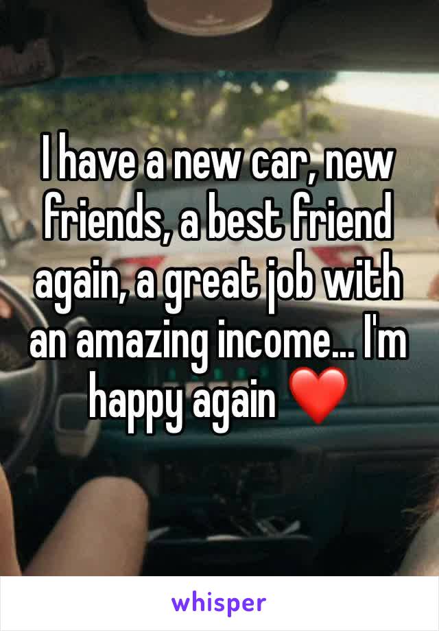 I have a new car, new friends, a best friend again, a great job with an amazing income... I'm happy again ❤️