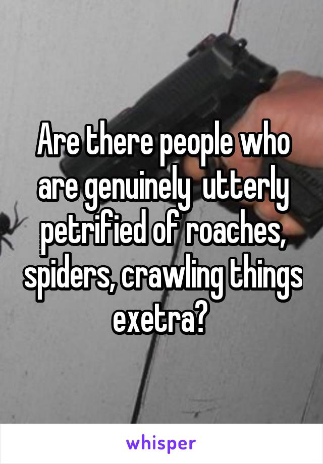 Are there people who are genuinely  utterly petrified of roaches, spiders, crawling things exetra? 