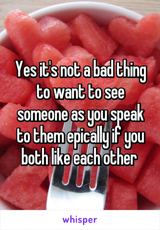 Yes it's not a bad thing to want to see someone as you speak to them epically if you both like each other 