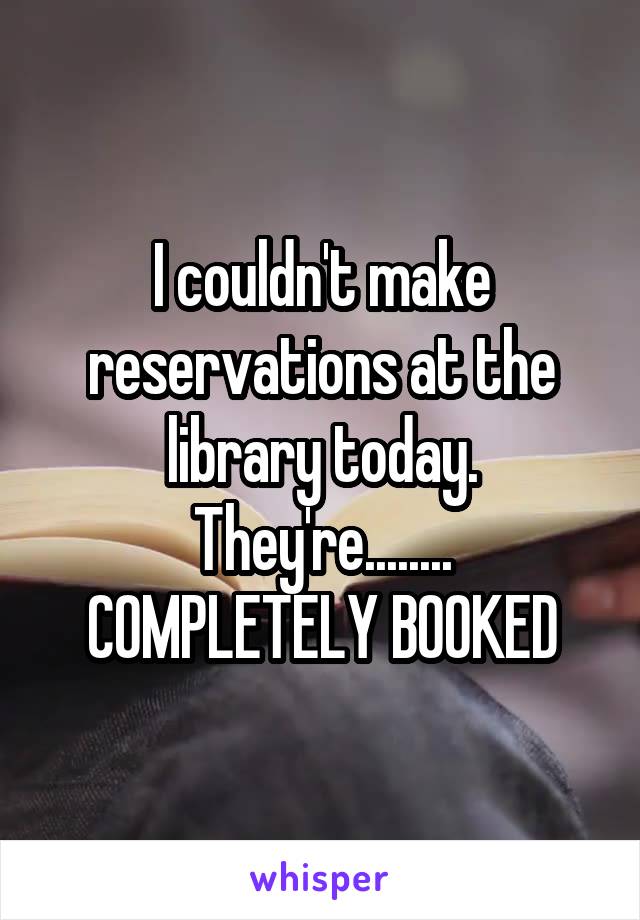 I couldn't make reservations at the library today.
They're........
COMPLETELY BOOKED