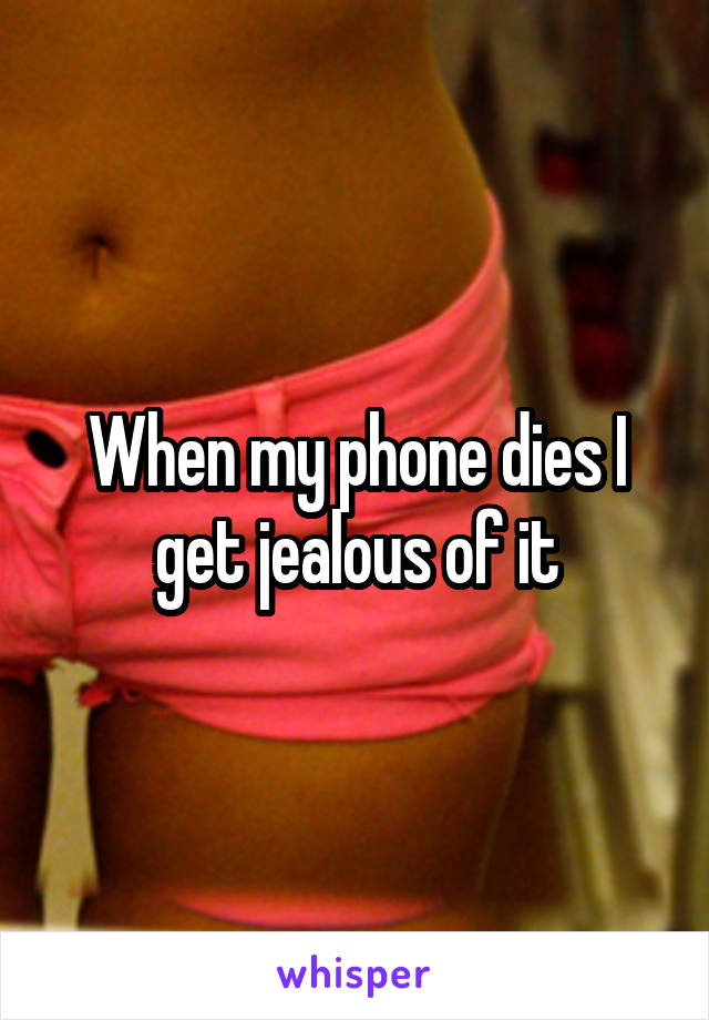 When my phone dies I get jealous of it