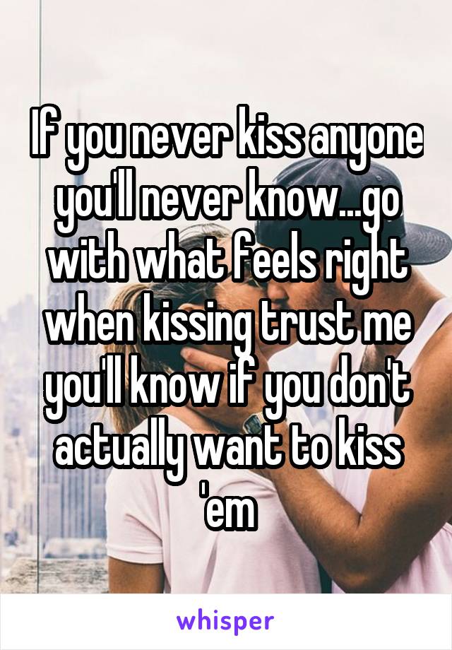 If you never kiss anyone you'll never know...go with what feels right when kissing trust me you'll know if you don't actually want to kiss 'em