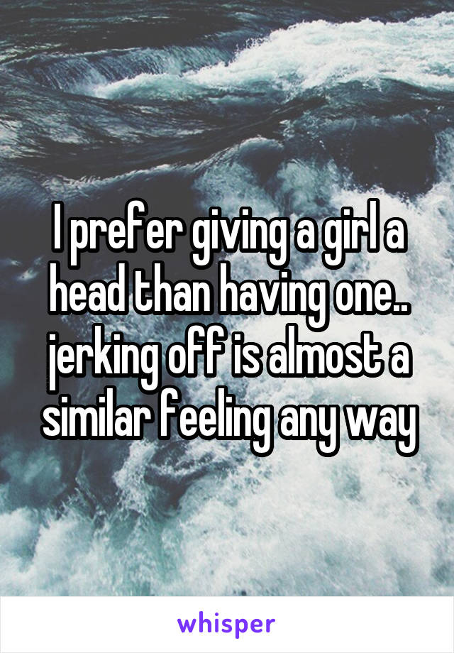 I prefer giving a girl a head than having one.. jerking off is almost a similar feeling any way