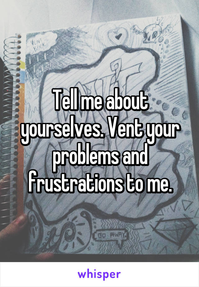 Tell me about yourselves. Vent your problems and frustrations to me.